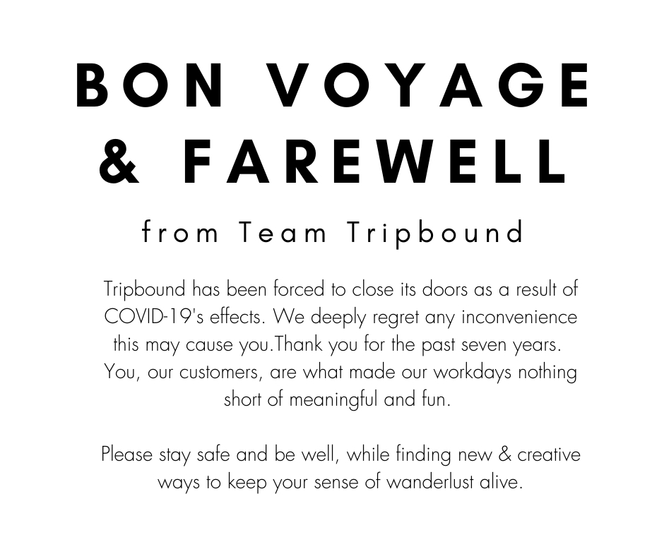 Bon voyage and farewell from Team Tripbound. Tripbound has been forced to close its doors as a result of COVID-19s effects. We deeply regret any inconvenience this may cause you. Thank you for the past seven years. You, our customers, are what made our workdays nothing short of meaningful and fun. Please stay safe and be well, while finding new and creative ways to keep your sense of wanderlust alive.